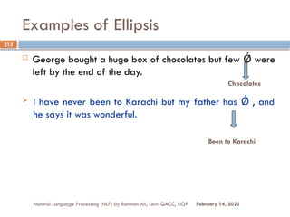 Examples of Ellipsis
 George bought a huge box of chocolates but few were
Ǿ
left by the end of the day.
 I have never been to Karachi but my father has , and
Ǿ
he says it was wonderful.
Natural Language Processing (NLP) by Rahman Ali, Lect: QACC, UOP
213
February 14, 2025
Chocolates
Been to Karachi
 