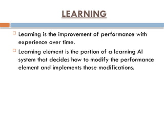 LEARNING
 Learning is the improvement of performance with
experience over time.
 Learning element is the portion of a learning AI
system that decides how to modify the performance
element and implements those modifications.
 