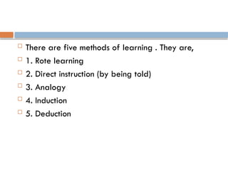  There are five methods of learning . They are,
 1. Rote learning
 2. Direct instruction (by being told)
 3. Analogy
 4. Induction
 5. Deduction
 