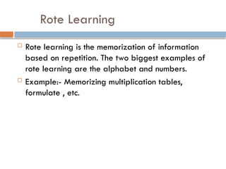 Rote Learning
 Rote learning is the memorization of information
based on repetition. The two biggest examples of
rote learning are the alphabet and numbers.
 Example:- Memorizing multiplication tables,
formulate , etc.
 