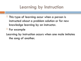 Learning by Instruction
 This type of learning occur when a person is
instructed about a problem solution or for new
knowledge learning by an instructor.
 For example
Learning by instruction occurs when one male imitates
the song of another.
 