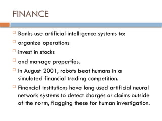 FINANCE
 Banks use artificial intelligence systems to:
 organize operations
 invest in stocks
 and manage properties.
 In August 2001, robots beat humans in a
simulated financial trading competition.
 Financial institutions have long used artificial neural
network systems to detect charges or claims outside
of the norm, flagging these for human investigation.
 