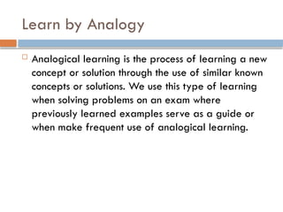 Learn by Analogy
 Analogical learning is the process of learning a new
concept or solution through the use of similar known
concepts or solutions. We use this type of learning
when solving problems on an exam where
previously learned examples serve as a guide or
when make frequent use of analogical learning.
 