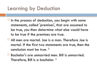 Learning by Deduction
 In the process of deduction, you begin with some
statements, called 'premises', that are assumed to
be true, you then determine what else would have
to be true if the premises are true.
 All men are mortal. Joe is a man. Therefore Joe is
mortal. If the first two statements are true, then the
conclusion must be true. 2
 Bachelor's are unmarried men. Bill is unmarried.
Therefore, Bill is a bachelor. 3
 
