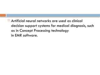  Artificial neural networks are used as clinical
decision support systems for medical diagnosis, such
as in Concept Processing technology
in EMR software.
 