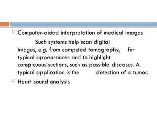  Computer-aided interpretation of medical images
Such systems help scan digital
images, e.g. from computed tomography, for
typical appearances and to highlight
conspicuous sections, such as possible diseases. A
typical application is the detection of a tumor.
 Heart sound analysis
 