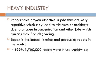 HEAVY INDUSTRY
 Robots have proven effective in jobs that are very
repetitive which may lead to mistakes or accidents
due to a lapse in concentration and other jobs which
humans may find degrading.
 Japan is the leader in using and producing robots in
the world.
 In 1999, 1,700,000 robots were in use worldwide.
 