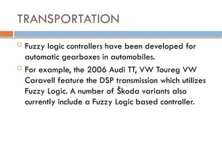 TRANSPORTATION
 Fuzzy logic controllers have been developed for
automatic gearboxes in automobiles.
 For example, the 2006 Audi TT, VW Toureg VW
Caravell feature the DSP transmission which utilizes
Fuzzy Logic. A number of Škoda variants also
currently include a Fuzzy Logic based controller.
 