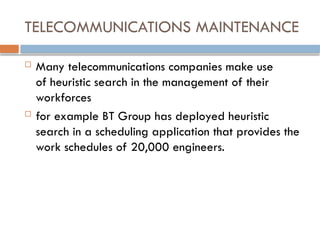 TELECOMMUNICATIONS MAINTENANCE
 Many telecommunications companies make use
of heuristic search in the management of their
workforces
 for example BT Group has deployed heuristic
search in a scheduling application that provides the
work schedules of 20,000 engineers.
 