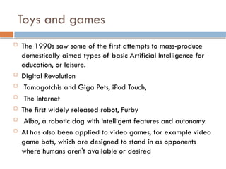 Toys and games
 The 1990s saw some of the first attempts to mass-produce
domestically aimed types of basic Artificial Intelligence for
education, or leisure.
 Digital Revolution
 Tamagotchis and Giga Pets, iPod Touch,
 The Internet
 The first widely released robot, Furby
 Aibo, a robotic dog with intelligent features and autonomy.
 AI has also been applied to video games, for example video
game bots, which are designed to stand in as opponents
where humans aren't available or desired
 