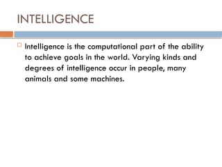INTELLIGENCE
 Intelligence is the computational part of the ability
to achieve goals in the world. Varying kinds and
degrees of intelligence occur in people, many
animals and some machines.
 