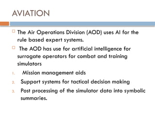 AVIATION
 The Air Operations Division (AOD) uses AI for the
rule based expert systems.
 The AOD has use for artificial intelligence for
surrogate operators for combat and training
simulators
1. Mission management aids
2. Support systems for tactical decision making
3. Post processing of the simulator data into symbolic
summaries.
 