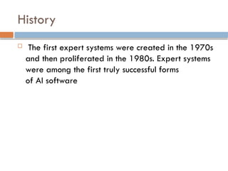History
 The first expert systems were created in the 1970s
and then proliferated in the 1980s. Expert systems
were among the first truly successful forms
of AI software
 