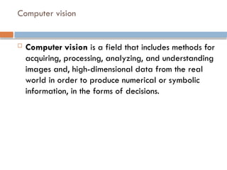 Computer vision
 Computer vision is a field that includes methods for
acquiring, processing, analyzing, and understanding
images and, high-dimensional data from the real
world in order to produce numerical or symbolic
information, in the forms of decisions.
 