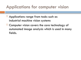 Applications for computer vision
 Applications range from tasks such as
industrial machine vision systems
 Computer vision covers the core technology of
automated image analysis which is used in many
fields.
 