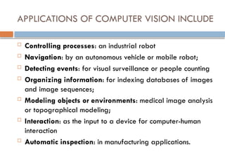 APPLICATIONS OF COMPUTER VISION INCLUDE
 Controlling processes: an industrial robot
 Navigation: by an autonomous vehicle or mobile robot;
 Detecting events: for visual surveillance or people counting
 Organizing information: for indexing databases of images
and image sequences;
 Modeling objects or environments: medical image analysis
or topographical modeling;
 Interaction: as the input to a device for computer-human
interaction
 Automatic inspection: in manufacturing applications.
 