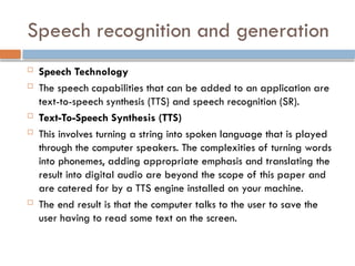 Speech recognition and generation
 Speech Technology
 The speech capabilities that can be added to an application are
text-to-speech synthesis (TTS) and speech recognition (SR).
 Text-To-Speech Synthesis (TTS)
 This involves turning a string into spoken language that is played
through the computer speakers. The complexities of turning words
into phonemes, adding appropriate emphasis and translating the
result into digital audio are beyond the scope of this paper and
are catered for by a TTS engine installed on your machine.
 The end result is that the computer talks to the user to save the
user having to read some text on the screen.
 