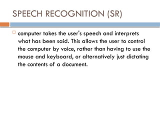 SPEECH RECOGNITION (SR)
 computer takes the user's speech and interprets
what has been said. This allows the user to control
the computer by voice, rather than having to use the
mouse and keyboard, or alternatively just dictating
the contents of a document.
 