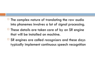  The complex nature of translating the raw audio
into phonemes involves a lot of signal processing.
 These details are taken care of by an SR engine
that will be installed on machine.
 SR engines are called recognisers and these days
typically implement continuous speech recognition
 