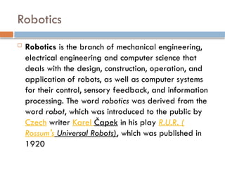 Robotics
 Robotics is the branch of mechanical engineering,
electrical engineering and computer science that
deals with the design, construction, operation, and
application of robots, as well as computer systems
for their control, sensory feedback, and information
processing. The word robotics was derived from the
word robot, which was introduced to the public by
Czech writer Karel Čapek in his play R.U.R. (
Rossum's Universal Robots), which was published in
1920
 
