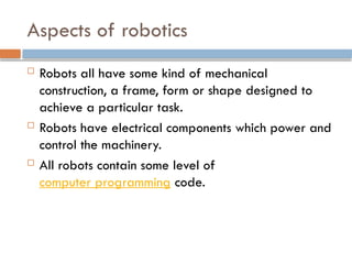 Aspects of robotics
 Robots all have some kind of mechanical
construction, a frame, form or shape designed to
achieve a particular task.
 Robots have electrical components which power and
control the machinery.
 All robots contain some level of
computer programming code.
 