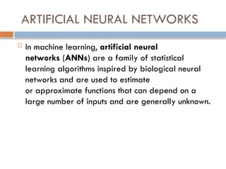 ARTIFICIAL NEURAL NETWORKS
 In machine learning, artificial neural
networks (ANNs) are a family of statistical
learning algorithms inspired by biological neural
networks and are used to estimate
or approximate functions that can depend on a
large number of inputs and are generally unknown.
 