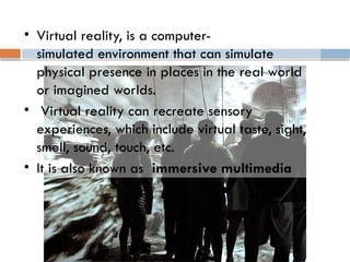 • Virtual reality, is a computer-
simulated environment that can simulate
physical presence in places in the real world
or imagined worlds.
• Virtual reality can recreate sensory
experiences, which include virtual taste, sight,
smell, sound, touch, etc.
• It is also known as immersive multimedia
 