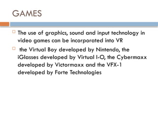 GAMES
 The use of graphics, sound and input technology in
video games can be incorporated into VR
 the Virtual Boy developed by Nintendo, the
iGlasses developed by Virtual I-O, the Cybermaxx
developed by Victormaxx and the VFX-1
developed by Forte Technologies
 