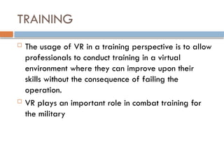 TRAINING
 The usage of VR in a training perspective is to allow
professionals to conduct training in a virtual
environment where they can improve upon their
skills without the consequence of failing the
operation.
 VR plays an important role in combat training for
the military
 