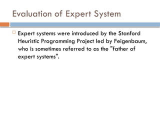 Evaluation of Expert System
 Expert systems were introduced by the Stanford
Heuristic Programming Project led by Feigenbaum,
who is sometimes referred to as the "father of
expert systems".
 