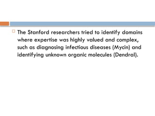  The Stanford researchers tried to identify domains
where expertise was highly valued and complex,
such as diagnosing infectious diseases (Mycin) and
identifying unknown organic molecules (Dendral).
 