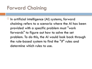 Forward Chaining
 In artificial intelligence (AI) systems, forward
chaining refers to a scenario where the AI has been
provided with a specific problem must "work
forwards" to figure out how to solve the set
problem. To do this, the AI would look back through
the rule-based system to find the "if" rules and
determine which rules to use.
 