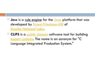  Jess is a rule engine for the Java platform that was
developed by Ernest Friedman-Hill of
Sandia National Labs.
 CLIPS is a public domain software tool for building
expert systems. The name is an acronym for "C
Language Integrated Production System."
 