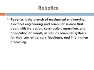 Robotics
 Robotics is the branch of mechanical engineering,
electrical engineering and computer science that
deals with the design, construction, operation, and
application of robots, as well as computer systems
for their control, sensory feedback, and information
processing.
 