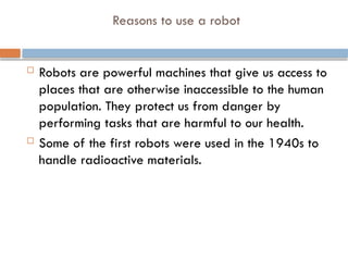 Reasons to use a robot
 Robots are powerful machines that give us access to
places that are otherwise inaccessible to the human
population. They protect us from danger by
performing tasks that are harmful to our health.
 Some of the first robots were used in the 1940s to
handle radioactive materials.
 
