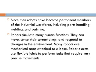  Since then robots have become permanent members
of the industrial workforce, including parts handling,
welding, and painting.
 Robots simulate many human functions. They can
move, sense their surroundings, and respond to
changes in the environment. Many robots are
mechanical arms attached to a base. Robotic arms
use flexible joints to perform tasks that require very
precise movements.
 