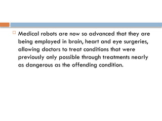  Medical robots are now so advanced that they are
being employed in brain, heart and eye surgeries,
allowing doctors to treat conditions that were
previously only possible through treatments nearly
as dangerous as the offending condition.
 