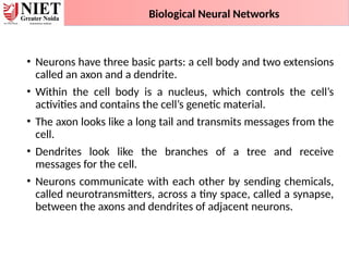 • Neurons have three basic parts: a cell body and two extensions
called an axon and a dendrite.
• Within the cell body is a nucleus, which controls the cell’s
activities and contains the cell’s genetic material.
• The axon looks like a long tail and transmits messages from the
cell.
• Dendrites look like the branches of a tree and receive
messages for the cell.
• Neurons communicate with each other by sending chemicals,
called neurotransmitters, across a tiny space, called a synapse,
between the axons and dendrites of adjacent neurons.
Biological Neural Networks
 