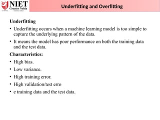 Underfitting and Overfitting
Underfitting
• Underfitting occurs when a machine learning model is too simple to
capture the underlying pattern of the data.
• It means the model has poor performance on both the training data
and the test data.
Characteristics:
• High bias.
• Low variance.
• High training error.
• High validation/test erro
• e training data and the test data.
 