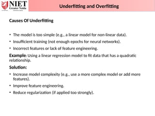 Underfitting and Overfitting
Causes Of Underfitting
• The model is too simple (e.g., a linear model for non-linear data).
• Insufficient training (not enough epochs for neural networks).
• Incorrect features or lack of feature engineering.
Example: Using a linear regression model to fit data that has a quadratic
relationship.
Solution:
• Increase model complexity (e.g., use a more complex model or add more
features).
• Improve feature engineering.
• Reduce regularization (if applied too strongly).
 