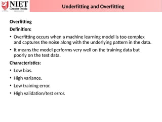 Underfitting and Overfitting
Overfitting
Definition:
• Overfitting occurs when a machine learning model is too complex
and captures the noise along with the underlying pattern in the data.
• It means the model performs very well on the training data but
poorly on the test data.
Characteristics:
• Low bias.
• High variance.
• Low training error.
• High validation/test error.
 