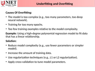 Underfitting and Overfitting
Causes Of Overfitting:
• The model is too complex (e.g., too many parameters, too deep
neural network).
• Training for too many epochs.
• Too few training examples relative to the model complexity.
Example: Using a high-degree polynomial regression model to fit data
that has a linear relationship.
Solution:
• Reduce model complexity (e.g., use fewer parameters or simpler
model).
• Increase the amount of training data.
• Use regularization techniques (e.g., L1 or L2 regularization).
• Apply cross-validation to tune model parameters.
 