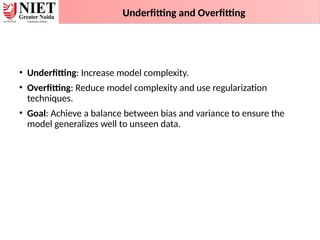 Underfitting and Overfitting
• Underfitting: Increase model complexity.
• Overfitting: Reduce model complexity and use regularization
techniques.
• Goal: Achieve a balance between bias and variance to ensure the
model generalizes well to unseen data.
 