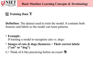 Training Data
3️⃣ 🏋️
Definition: The dataset used to train the model. It contains both
features and labels so the model can learn patterns.
• Example:
If training a model to recognize cats vs. dogs:
• Images of cats & dogs (features) + Their correct labels
("cat" or "dog")
👉 Think of it like practicing before an exam! 📚
Basic Machine Learning Concepts & Terminology
 