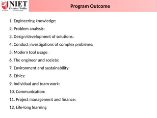 1. Engineering knowledge:
2. Problem analysis:
3. Design/development of solutions:
4. Conduct investigations of complex problems:
5. Modern tool usage:
6. The engineer and society:
7. Environment and sustainability:
8. Ethics:
9. Individual and team work:
10. Communication:
11. Project management and finance:
12. Life-long learning
Program Outcome
 