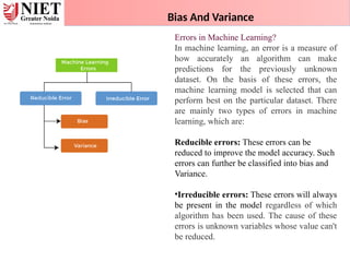 Bias And Variance
Errors in Machine Learning?
In machine learning, an error is a measure of
how accurately an algorithm can make
predictions for the previously unknown
dataset. On the basis of these errors, the
machine learning model is selected that can
perform best on the particular dataset. There
are mainly two types of errors in machine
learning, which are:
Reducible errors: These errors can be
reduced to improve the model accuracy. Such
errors can further be classified into bias and
Variance.
•Irreducible errors: These errors will always
be present in the model regardless of which
algorithm has been used. The cause of these
errors is unknown variables whose value can't
be reduced.
 