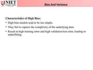 Bias And Variance
Characteristics of High Bias:
• High bias models tend to be too simple.
• They fail to capture the complexity of the underlying data.
• Result in high training error and high validation/test error, leading to
underfitting.
 
