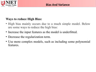 Bias And Variance
Ways to reduce High Bias:
• High bias mainly occurs due to a much simple model. Below
are some ways to reduce the high bias:
• Increase the input features as the model is underfitted.
• Decrease the regularization term.
• Use more complex models, such as including some polynomial
features.
 