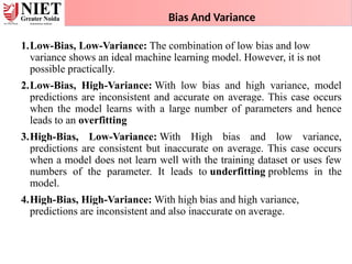 Bias And Variance
1.Low-Bias, Low-Variance: The combination of low bias and low
variance shows an ideal machine learning model. However, it is not
possible practically.
2.Low-Bias, High-Variance: With low bias and high variance, model
predictions are inconsistent and accurate on average. This case occurs
when the model learns with a large number of parameters and hence
leads to an overfitting
3.High-Bias, Low-Variance: With High bias and low variance,
predictions are consistent but inaccurate on average. This case occurs
when a model does not learn well with the training dataset or uses few
numbers of the parameter. It leads to underfitting problems in the
model.
4.High-Bias, High-Variance: With high bias and high variance,
predictions are inconsistent and also inaccurate on average.
 