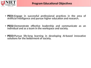 • PEO1-Engage in successful professional practices in the area of
Artificial Intelligence and pursue higher education and research.
• PEO2-Demonstrate effective leadership and communicate as an
individual and as a team in the workspace and society.
• PEO3-Pursue life-long learning in developing AI-based innovative
solutions for the betterment of society.
Program Educational Objectives
 